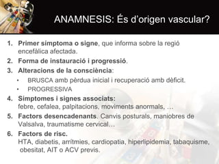 ANAMNESIS: És d’origen vascular?
1. Primer símptoma o signe, que informa sobre la regió
encefàlica afectada.
2. Forma de instauració i progressió.
3. Alteracions de la consciència:
• BRUSCA amb pèrdua inicial i recuperació amb dèficit.
•

PROGRESSIVA

4. Símptomes i signes associats:
febre, cefalea, palpitacions, moviments anormals, …
5. Factors desencadenants. Canvis posturals, maniobres de
Valsalva, traumatisme cervical…
6. Factors de risc.
HTA, diabetis, arrítmies, cardiopatia, hiperlipidemia, tabaquisme,
obesitat, AIT o ACV previs.

 