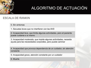 ALGORITMO DE ACTUACIÓN
ESCALA DE RANKIN
0. Sin sintomas
1. Secuelas leves que no interfieren con las AVD
2. Incapacidad leve, que limita algunas actividades, pero el paciente
puede cuidarse a si mismo
3. Incapacidad moderada, que impide algunes actividades, necesita
ayuda para las necesidades corporales, pero puede caminar
4. Incapacidad que provoca dependencia de un cuidador, sin atención
constante
5. Incapacidad grave, atención constante por un cuidador
6. Muerte
 