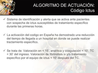 ALGORITMO DE ACTUACIÓN:
Código Ictus
ü  Sistema de identificación y alerta que se activa ante pacientes
con sospecha de ictus susceptibles de tratamiento específico
durante las primeras horas.
ü  La activación del codigo en España ha demostrado una reducción
del tiempo de llegada a un hospital en donde se puede realizar
tractamiento específico.
ü  Se trata de: Valoración en < 15’, analítica y coagulación < 10’. TC
< 30’ del ingreso. Valoración de fibrinolisis iv y/o tratamiento
específico por el equipo de ictus < 10‘ despues del TC.
 
