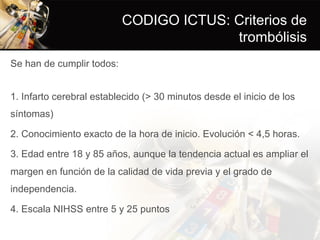 CODIGO ICTUS: Criterios de
trombólisis
Se han de cumplir todos:
1. Infarto cerebral establecido (> 30 minutos desde el inicio de los
síntomas)
2. Conocimiento exacto de la hora de inicio. Evolución < 4,5 horas.
3. Edad entre 18 y 85 años, aunque la tendencia actual es ampliar el
margen en función de la calidad de vida previa y el grado de
independencia.
4. Escala NIHSS entre 5 y 25 puntos
 