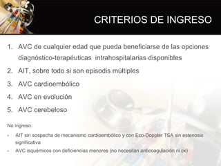 CRITERIOS DE INGRESO
1.  AVC de cualquier edad que pueda beneficiarse de las opciones
diagnóstico-terapéuticas intrahospitalarias disponibles
2.  AIT, sobre todo si son episodis múltiples
3.  AVC cardioembólico
4.  AVC en evolución
5.  AVC cerebeloso
No ingreso:
-  AIT sin sospecha de mecanismo cardioembólico y con Eco-Doppler TSA sin estenosis
significativa
-  AVC isquémicos con deficiencias menores (no necesitan anticoagulación ni cx)
 