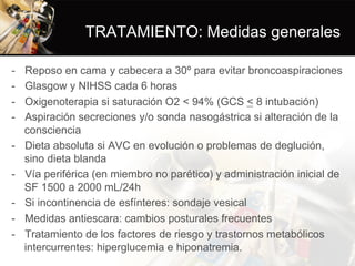 TRATAMIENTO: Medidas generales
-  Reposo en cama y cabecera a 30º para evitar broncoaspiraciones
-  Glasgow y NIHSS cada 6 horas
-  Oxigenoterapia si saturación O2 < 94% (GCS < 8 intubación)
-  Aspiración secreciones y/o sonda nasogástrica si alteración de la
consciencia
-  Dieta absoluta si AVC en evolución o problemas de deglución,
sino dieta blanda
-  Vía periférica (en miembro no parético) y administración inicial de
SF 1500 a 2000 mL/24h
-  Si incontinencia de esfínteres: sondaje vesical
-  Medidas antiescara: cambios posturales frecuentes
-  Tratamiento de los factores de riesgo y trastornos metabólicos
intercurrentes: hiperglucemia e hiponatremia.
 
