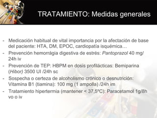 TRATAMIENTO: Medidas generales
-  Medicación habitual de vital importancia por la afectación de base
del paciente: HTA, DM, EPOC, cardiopatía isquémica…
-  Prevención hemorrágia digestiva de estrés: Pantoprazol 40 mg/
24h iv
-  Prevención de TEP: HBPM en dosis profilácticas: Bemiparina
(Hibor) 3500 UI /24h sc
-  Sospecha o certeza de alcoholismo crónico o desnutrición:
Vitamina B1 (tiamina): 100 mg (1 ampolla) /24h im
-  Tratamiento hipertermia (mantener < 37,5ºC): Paracetamol 1g/8h
vo o iv
 