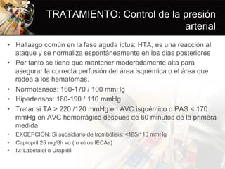 TRATAMIENTO: Control de la presión
arterial
•  Hallazgo común en la fase aguda ictus: HTA, es una reacción al
ataque y se normaliza espontáneamente en los dias posteriores
•  Por tanto se tiene que mantener moderadamente alta para
asegurar la correcta perfusión del área isquémica o el área que
rodea a los hematomas.
•  Normotensos: 160-170 / 100 mmHg
•  Hipertensos: 180-190 / 110 mmHg
•  Tratar si TA > 220 /120 mmHg en AVC isquémico o PAS < 170
mmHg en AVC hemorrágico después de 60 minutos de la primera
medida
•  EXCEPCIÓN: Si subsidiario de trombólisis: <185/110 mmHg
•  Captopril 25 mg/8h vo ( u otros IECAs)
•  Iv: Labetalol o Urapidil
 
