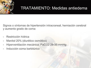 TRATAMIENTO: Medidas antiedema
Signos o síntomas de hipertensión intracraneal, herniación cerebral
y aumento grado de coma:
-  Restricción hídrica
-  Manitol 20% (diurético osmótico)
-  Hiperventilación mecánica: PaCO2 28-35 mmHg
-  Inducción coma barbitúrico
 