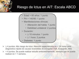 Riesgo de Ictus en AIT: Escala ABCD
•  Edad > 60 años: 1 punto
•  PA > 140/90: 1 punto
•  Manifestaciones clínicas:
•  Alteración del habla: 1 punto
•  Debilidad unilateral: 2 puntos
•  Duración:
•  > 10 minutos: 1 punto
•  > 1 hora: 2 puntos
•  Diabetes: 1 punto
Ø  > 4 puntos: Alto riesgo de ictus. Atención especializada en < 24 hores para
diagnóstico rápido de causas reversibles (EcoDoppler-TSA, Ecocardio, RM)
Ø  < 4 puntos. Se puede realizar estudio ambulatóriamente, siempre que se pueda
realizar en < 1 semana.
 