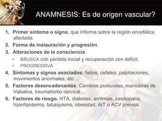 ANAMNESIS: Es de origen vascular?
1.  Primer síntoma o signo, que informa sobre la región encefálica
afectada.
2.  Forma de instauración y progresión.
3.  Alteraciones de la consciencia:
•  BRUSCA con pérdida inicial y recuperación con deficit.
•  PROGRESSIVA
4.  Síntomas y signos asociados: fiebre, cefalea, palpitaciones,
movimentos anormales, etc…
5.  Factores desencadenantes. Cambios posturales, maniobras de
Valsalva, traumatismo cervical…
6.  Factores de riesgo. HTA, diabetes, arritmias, cardiopatía,
hiperlipidemia, tabaquismo, obesidad, AIT o ACV previos.
 