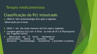 Terapia medicamentosa
Classificação do Pct intoxicado
 GRAU 0- Sem sintomatologia 2hrs após a ingestão.
Observação por 6 horas
 GRAU 1- Um dos sinais menores até 2hrs após a ingestão.
 Lavagem gástrica (LG) com 6 litros ou mais de SF a 0,9%(enquanto
sair o agente tóxico);
 - Observação por 12 horas. Mantendo-se
assintomático, liberar o paciente. Caso
apresente sintomatologia, reclassificar e proceder à conduta.
 