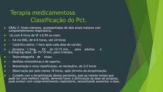 Terapia medicamentosa
Classificação do Pct.
 GRAU 3- Sinais menores, acompanhados de dois sinais maiores com
comprometimento respiratório.
 LG com 8 litros de SF a 0,9% ou mais;
 - CA via SNG, de 6/6 horas, até 24 horas
 - Catártico salino, 1 hora após cada dose do carvão;
 - Atropina - 1,5mg, EV, de 15/15 min, para adultos e
0,03mg/kg/dose, de 15/15 min, para crianças;
 - Telerradiografia de tórax;
 - Medidas sintomáticas e de suporte;
 - Reavaliação e nova classificação, se necessário, de 2/2 horas
 - Observação por pelo menos 18 horas, após término da Atropinização.
 - Cuidado com a Atropinização destes pacientes, pois ao mesmo tempo que
pode ter uma melhora rápida, devendo haver a diminuição da dose da atropina,
pode evoluir com comprometimento respiratório, necessitando aumentar a dose.
 