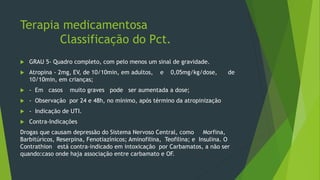 Terapia medicamentosa
Classificação do Pct.
 GRAU 5- Quadro completo, com pelo menos um sinal de gravidade.
 Atropina - 2mg, EV, de 10/10min, em adultos, e 0,05mg/kg/dose, de
10/10min, em crianças;
 - Em casos muito graves pode ser aumentada a dose;
 - Observação por 24 e 48h, no mínimo, após término da atropinização
 - Indicação de UTI.
 Contra-Indicações
Drogas que causam depressão do Sistema Nervoso Central, como Morfina,
Barbitúricos, Reserpina, Fenotiazínicos; Aminofilina, Teofilina; e Insulina. O
Contrathion está contra-indicado em intoxicação por Carbamatos, a não ser
quando:caso onde haja associação entre carbamato e OF.
 