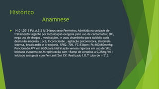 Histórico
Anamnese
 14.01.2015 Pct A.S.S Id:24anos sexo:Feminino; Admitida na unidade de
tratamento urgente por intoxicação exógena pelo uso de carbamatos; SIC,
nega uso de drogas , medicações, e usou chumbinho para suicídio após
desilusão amorosa ; pct, Inconsciente , agitação psicomotora, sialorreia
intensa, bradicardia e brandpeia, SP02: 70%. FC:53bpm; PA:100x60mmhg;
Puncionado AVP em MSD para hidratação venosa rigorosa em uso de SRL;
Iniciado esquema de Atropinização com 15amp de atropina a 0,25mg/ml ;
iniciado analgesia com Fentanil 2ml EV; Realizado I.O.T tubo de n°7,5.
 