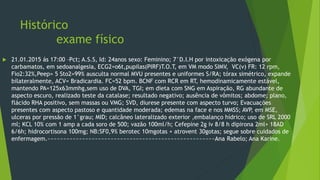 Histórico
exame físico
 21.01.2015 ás 17:00 –Pct; A.S.S, Id: 24anos sexo: Feminino; 7°D.I.H por intoxicação exógena por
carbamatos, em sedoanalgesia, ECG2=o6t,pupilas(PIRF)T.O.T, em VM modo SIMV, VC(v) FR: 12 rpm,
Fio2:32%,Peep= 5 Sto2=99% ausculta normal MVU presentes e uniformes S/RA; tórax simétrico, expande
bilateralmente, ACV= Bradicardia. FC=52 bpm. BCNF com RCR em RT, hemodinamicamente estável,
mantendo PA=125x63mmhg,sem uso de DVA, TGI; em dieta com SNG em Aspiração, RG abundante de
aspecto escuro, realizado teste da catalase; resultado negativo; ausência de vômitos; abdome; plano,
flácido RHA positivo, sem massas ou VMG; SVD, diurese presente com aspecto turvo; Evacuações
presentes com aspecto pastoso e quantidade moderada; edemas na face e nos MMSS; AVP, em MSE,
ulceras por pressão de 1°grau; MID; calcâneo lateralizado exterior ,embalanço hídrico; uso de SRL 2000
ml; KCL 10% com 1 amp a cada soro de 500; vazão 100ml/h; Cefepine 2g iv 8/8 h dipirona 2ml+ 18AD
6/6h; hidrocortisona 100mg; NB:SF0,9% berotec 10mgotas + atrovent 30gotas; segue sobre cuidados de
enfermagem.~~~~~~~~~~~~~~~~~~~~~~~~~~~~~~~~~~~~~~~~~~~~~~~~~~~~~Ana Rabelo; Ana Karine.
 