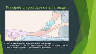 Principais diagnósticos de enfermagem
 Déficit no auto cuidado-banho e higiene relacionado
à: (X) fraqueza ( ) dor ( )fadiga, evidenciado por: (X) incapacidade de
fazer a própria higiene (X)intolerância a atividade.
 