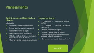 Planejamento
Déficit no auto cuidado-banho e
higiene
relacionado
 - Encaminha -auxiliar-realizar banho;
 -Orientar-auxiliar-realizar higiene oral;
 - Realizar tricotomia na região;
 - Realizar e anotar troca de fraldas;
 - Hidratar região perianal com creme para
assaduras após troca de fraldas;
 - Observar e anotar estado de consciência;
Implementação
 ( ) Encaminhar ( ) auxiliar (X) realizar
banho;
 - ( ) Orientar ( ) auxiliar (X) realizar
higiene oral;
 - Realizar tricotomia na região;
 - Realizar e anotar troca de fraldas;
 - Hidratar região perianal com creme para
assaduras após troca de fraldas;
 - Observar e anotar estado de consciência(X)
AVALIAÇÃO
 