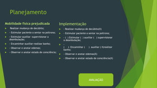 Planejamento
Mobilidade física prejudicada
 Realizar mudança de decúbito;
 - Estimular paciente a sentar na poltrona;
 - Estimular-auxiliar -supervisionar a
deambulação;
 - Encaminhar-auxiliar-realizar banho;
 - Observar e anotar edemas;
 - Observar e anotar estado de consciência;
Implementação
 - Realizar mudança de decúbito(X)
 - Estimular paciente a sentar na poltrona;
 - ( ) Estimular ( ) auxiliar ( ) supervisionar
a deambulação;
 -
( ) Encaminhar ( ) auxiliar ( X)realizar
banho;
 - Observar e anotar edemas(X)
 - Observar e anotar estado de consciência(X)
AVALIAÇÃO
 