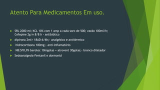 Atento Para Medicamentos Em uso.
 SRL 2000 ml; KCL 10% com 1 amp a cada soro de 500; vazão 100ml/h;
Cefepine 2g iv 8/8 h - antibiótico
 dipirona 2ml+ 18AD 6/6h;- analgésico e antitérmico
 hidrocortisona 100mg;- anti-inflamatório
 NB:SF0,9% berotec 10mgotas + atrovent 30gotas;- bronco dilatador
 Sedoanalgesia-Fentanil e dormonid
 