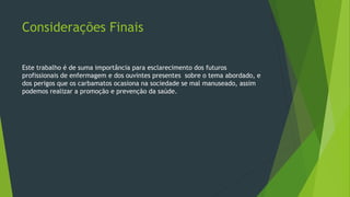 Considerações Finais
Este trabalho é de suma importância para esclarecimento dos futuros
profissionais de enfermagem e dos ouvintes presentes sobre o tema abordado, e
dos perigos que os carbamatos ocasiona na sociedade se mal manuseado, assim
podemos realizar a promoção e prevenção da saúde.
 