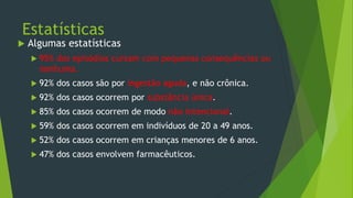 Estatísticas
 Algumas estatísticas
 95% dos episódios cursam com pequenas consequências ou
nenhuma.
 92% dos casos são por ingestão aguda, e não crônica.
 92% dos casos ocorrem por substância única.
 85% dos casos ocorrem de modo não intencional.
 59% dos casos ocorrem em indivíduos de 20 a 49 anos.
 52% dos casos ocorrem em crianças menores de 6 anos.
 47% dos casos envolvem farmacêuticos.
 