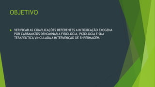 OBJETIVO
 VERIFICAR AS COMPLICAÇÕES REFERENTES A INTOXICAÇÃO EXOGENA
POR CARBAMATOS DENOMINAR A FISIOLOGIA, PATOLOGIA E SUA
TERAPEUTICA VINCULADA A INTERVENÇÃO DE ENFERMAGEM.
 