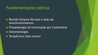 Fundamentação teórica
 Revisão Sistema Nervoso e Ação de
neurotransmissores
 Fisiopatologia da intoxicação por Carbamatos
 Sintomatologia
 Terapêutica mais comum
 
