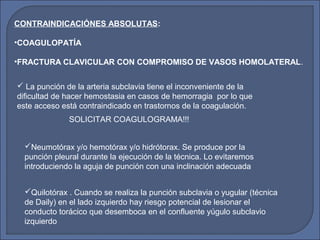  La punción de la arteria subclavia tiene el inconveniente de la
dificultad de hacer hemostasia en casos de hemorragia por lo que
este acceso está contraindicado en trastornos de la coagulación.
SOLICITAR COAGULOGRAMA!!!
Quilotórax . Cuando se realiza la punción subclavia o yugular (técnica
de Daily) en el lado izquierdo hay riesgo potencial de lesionar el
conducto torácico que desemboca en el confluente yúgulo subclavio
izquierdo
Neumotórax y/o hemotórax y/o hidrótorax. Se produce por la
punción pleural durante la ejecución de la técnica. Lo evitaremos
introduciendo la aguja de punción con una inclinación adecuada
CONTRAINDICACIÓNES ABSOLUTAS:
•COAGULOPATÍA
•FRACTURA CLAVICULAR CON COMPROMISO DE VASOS HOMOLATERAL.
 