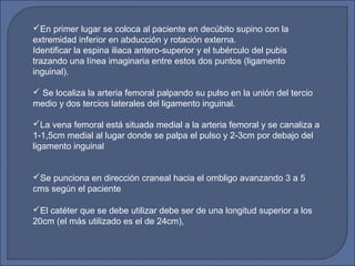 En primer lugar se coloca al paciente en decúbito supino con la
extremidad inferior en abducción y rotación externa.
Identificar la espina iliaca antero-superior y el tubérculo del pubis
trazando una línea imaginaria entre estos dos puntos (ligamento
inguinal).
 Se localiza la arteria femoral palpando su pulso en la unión del tercio
medio y dos tercios laterales del ligamento inguinal.
La vena femoral está situada medial a la arteria femoral y se canaliza a
1-1,5cm medial al lugar donde se palpa el pulso y 2-3cm por debajo del
ligamento inguinal
Se punciona en dirección craneal hacia el ombligo avanzando 3 a 5
cms según el paciente
El catéter que se debe utilizar debe ser de una longitud superior a los
20cm (el más utilizado es el de 24cm),
 