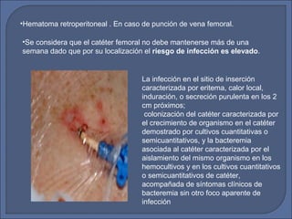 •Hematoma retroperitoneal . En caso de punción de vena femoral.
•Se considera que el catéter femoral no debe mantenerse más de una
semana dado que por su localización el riesgo de infección es elevado.
La infección en el sitio de inserción
caracterizada por eritema, calor local,
induración, o secreción purulenta en los 2
cm próximos;
colonización del catéter caracterizada por
el crecimiento de organismo en el catéter
demostrado por cultivos cuantitativas o
semicuantitativos, y la bacteremia
asociada al catéter caracterizada por el
aislamiento del mismo organismo en los
hemocultivos y en los cultivos cuantitativos
o semicuantitativos de catéter,
acompañada de síntomas clínicos de
bacteremia sin otro foco aparente de
infección
 
