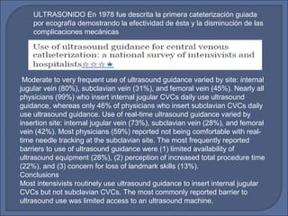 ULTRASONIDO En 1978 fue descrita la primera cateterización guiada
por ecografía demostrando la efectividad de ésta y la disminución de las
complicaciones mecánicas
Moderate to very frequent use of ultrasound guidance varied by site: internal
jugular vein (80%), subclavian vein (31%), and femoral vein (45%). Nearly all
physicians (99%) who insert internal jugular CVCs daily use ultrasound
guidance, whereas only 46% of physicians who insert subclavian CVCs daily
use ultrasound guidance. Use of real-time ultrasound guidance varied by
insertion site: internal jugular vein (73%), subclavian vein (28%), and femoral
vein (42%). Most physicians (59%) reported not being comfortable with real-
time needle tracking at the subclavian site. The most frequently reported
barriers to use of ultrasound guidance were (1) limited availability of
ultrasound equipment (28%), (2) perception of increased total procedure time
(22%), and (3) concern for loss of landmark skills (13%).
Conclusions
Most intensivists routinely use ultrasound guidance to insert internal jugular
CVCs but not subclavian CVCs. The most commonly reported barrier to
ultrasound use was limited access to an ultrasound machine.
 