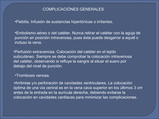 COMPLICACIÓNES GENERALES
•Flebitis. Infusión de sustancias hipertónicas o irritantes.
•Embolismo aéreo o del catéter. Nunca retirar el catéter con la aguja de
punción en posición intravenosa, pues ésta puede desgarrar a aquél o
incluso la vena.
•Perfusión extravenosa. Colocación del catéter en el tejido
subcutáneo. Siempre se debe comprobar la colocación intravenosa
del catéter, observando si refluye la sangre al situar el suero por
debajo del nivel de punción.
•Trombosis venosa.
•Arritmias y/o perforación de cavidades ventriculares. La colocación
óptima de una vía ceniral es en la vena cava superior en los últimos 3 cm
antes de la entrada en la aurícula derecha, debiendo evitarse la
colocación en cavidades cardiacas para minimizar las complicaciones.
 