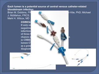 Each lumen is a potential source of central venous catheter-related
bloodstream infection
Brian M. Dobbins, FRCS; James A. Catton, FRCS; Peter Kite, PhD; Michael
J. McMahon, FRCS;
Mark H. Wilcox, MD
CONCLUSIONS
If only one CVC lumen is sampled, a
negative result does not reliably rule out
infection. Random sampling of only one
of three CVC lumens has overall a 60%
chance of detecting significant colonization
in CRBSI cases. Each lumen of multiple-
lumen CVCs should be considered
as a potential source of CRBSI, from both
diagnostic and therapeutic viewpoints
 