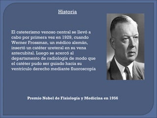 El cateterismo venoso central se llevó a
cabo por primera vez en 1929, cuando
Werner Frossman, un médico alemán,
insertó un catéter ureteral en su vena
antecubital. Luego se acercó al
departamento de radiología de modo que
el catéter pudo ser guiado hacia su
ventrículo derecho mediante fluoroscopía
Premio Nobel de Fisiología y Medicina en 1956
Historia
 