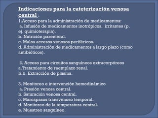 Indicaciones para la cateterización venosa
central :
1.Acceso para la administración de medicamentos:
a. Infusión de medicamentos inotrópicos, irritantes (p.
ej. quimioterapia).
b. Nutrición parenteral.
c. Malos accesos venosos periféricos.
d. Administración de medicamentos a largo plazo (como
antibióticos).
2. Acceso para circuitos sanguíneos extracorpóreos
a.Tratamiento de reemplazo renal.
b.b. Extracción de plasma.
3. Monitoreo e intervención hemodinámico
a. Presión venosa central.
b. Saturación venosa central.
c. Marcapasos transvenoso temporal.
d. Monitoreo de la temperatura central.
e. Muestreo sanguíneo.
 