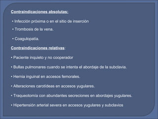 Contraindicaciones absolutas:
• Infección próxima o en el sitio de inserción
• Trombosis de la vena.
• Coagulopatía.
Contraindicaciones relativas:
• Paciente inquieto y no cooperador
• Bullas pulmonares cuando se intenta el abordaje de la subclavia.
• Hernia inguinal en accesos femorales.
• Alteraciones carotídeas en accesos yugulares.
• Traqueotomía con abundantes secreciones en abordajes yugulares.
• Hipertensión arterial severa en accesos yugulares y subclavios
 