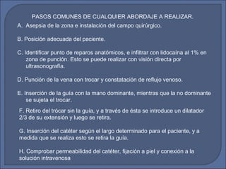 A. Asepsia de la zona e instalación del campo quirúrgico.
B. Posición adecuada del paciente.
C. Identificar punto de reparos anatómicos, e infiltrar con lidocaína al 1% en
zona de punción. Esto se puede realizar con visión directa por
ultrasonografía.
D. Punción de la vena con trocar y constatación de reflujo venoso.
E. Inserción de la guía con la mano dominante, mientras que la no dominante
se sujeta el trocar.
PASOS COMUNES DE CUALQUIER ABORDAJE A REALIZAR.
F. Retiro del trócar sin la guía, y a través de ésta se introduce un dilatador
2/3 de su extensión y luego se retira.
G. Inserción del catéter según el largo determinado para el paciente, y a
medida que se realiza esto se retira la guía.
H. Comprobar permeabilidad del catéter, fijación a piel y conexión a la
solución intravenosa
 
