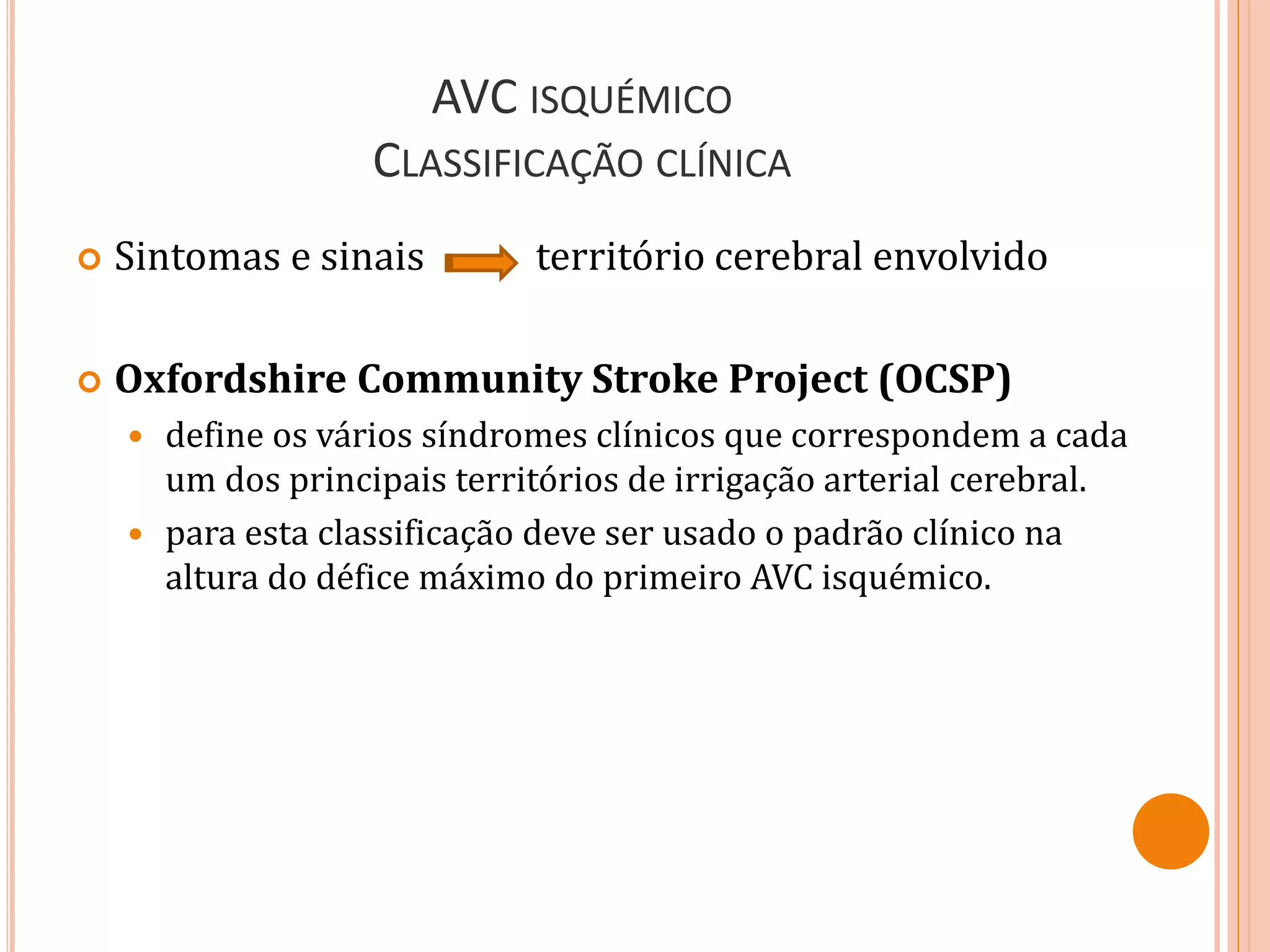 AVC ISQUÉMICO
CLASSIFICAÇÃO CLÍNICA
 Sintomas e sinais território cerebral envolvido
 Oxfordshire Community Stroke Project (OCSP)
 define os vários síndromes clínicos que correspondem a cada
um dos principais territórios de irrigação arterial cerebral.
 para esta classificação deve ser usado o padrão clínico na
altura do défice máximo do primeiro AVC isquémico.
 