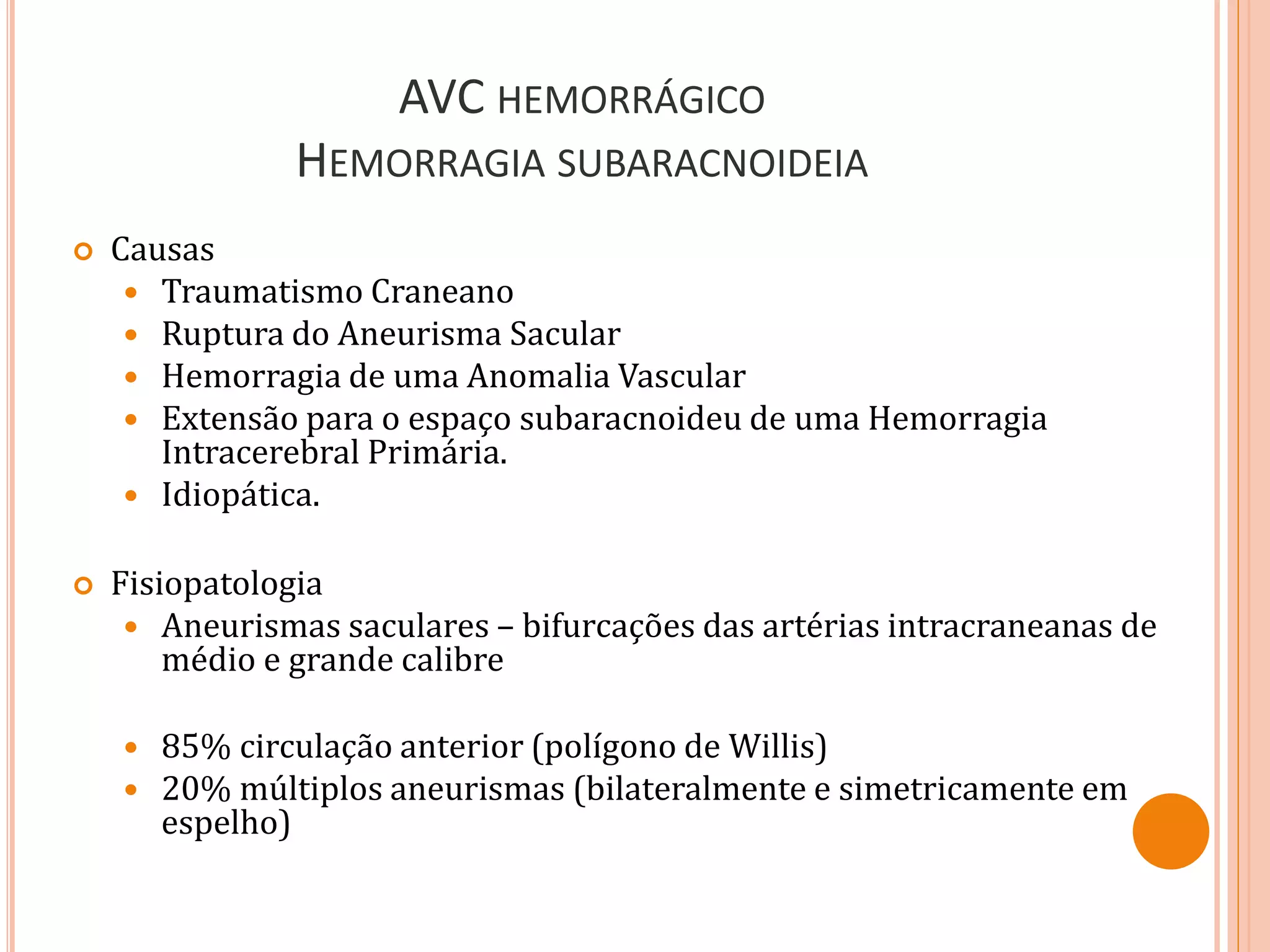 AVC HEMORRÁGICO
HEMORRAGIA SUBARACNOIDEIA
 Causas
 Traumatismo Craneano
 Ruptura do Aneurisma Sacular
 Hemorragia de uma Anomalia Vascular
 Extensão para o espaço subaracnoideu de uma Hemorragia
Intracerebral Primária.
 Idiopática.
 Fisiopatologia
 Aneurismas saculares – bifurcações das artérias intracraneanas de
médio e grande calibre
 85% circulação anterior (polígono de Willis)
 20% múltiplos aneurismas (bilateralmente e simetricamente em
espelho)
 