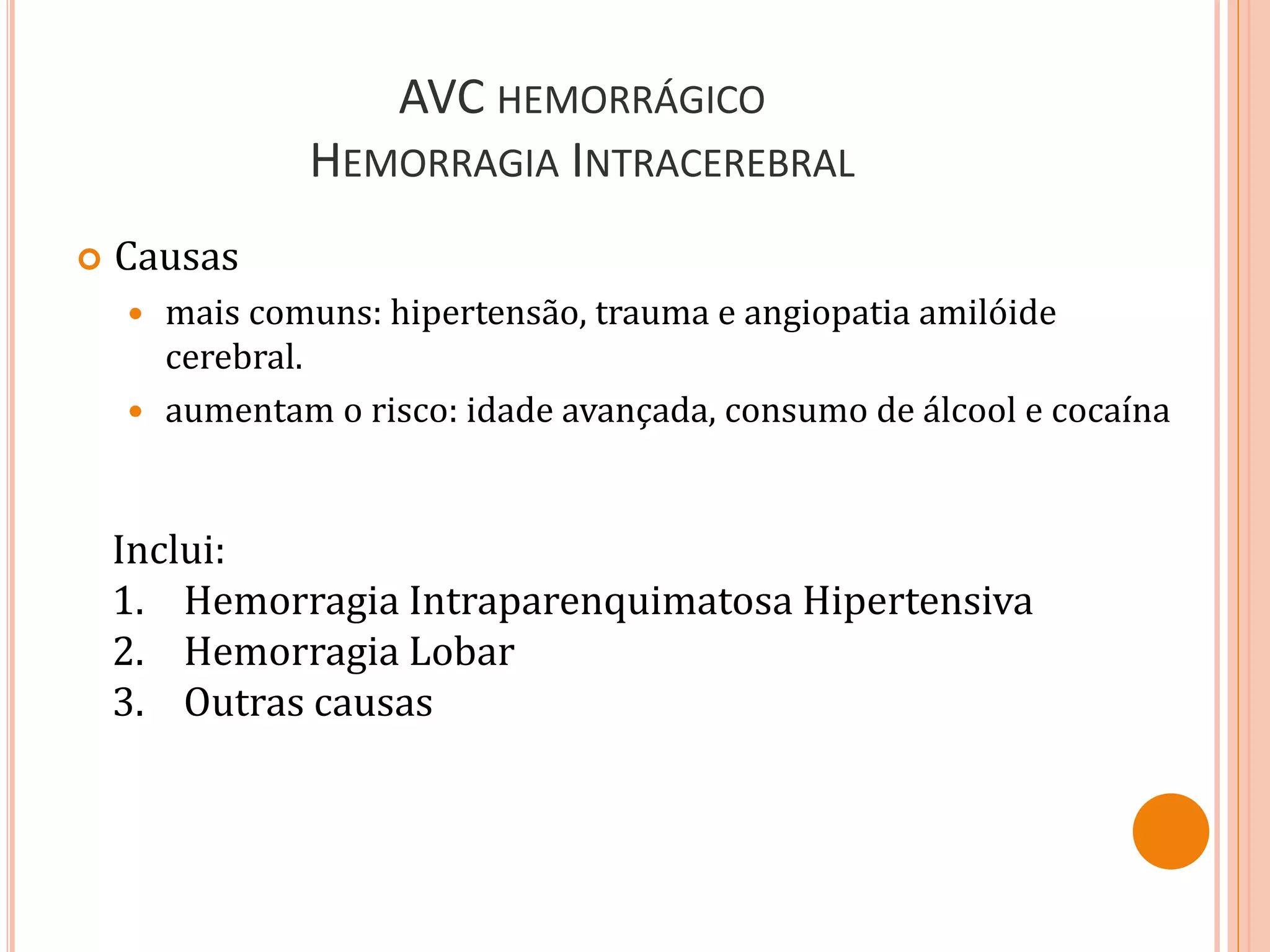 AVC HEMORRÁGICO
HEMORRAGIA INTRACEREBRAL
 Causas
 mais comuns: hipertensão, trauma e angiopatia amilóide
cerebral.
 aumentam o risco: idade avançada, consumo de álcool e cocaína
Inclui:
1. Hemorragia Intraparenquimatosa Hipertensiva
2. Hemorragia Lobar
3. Outras causas
 