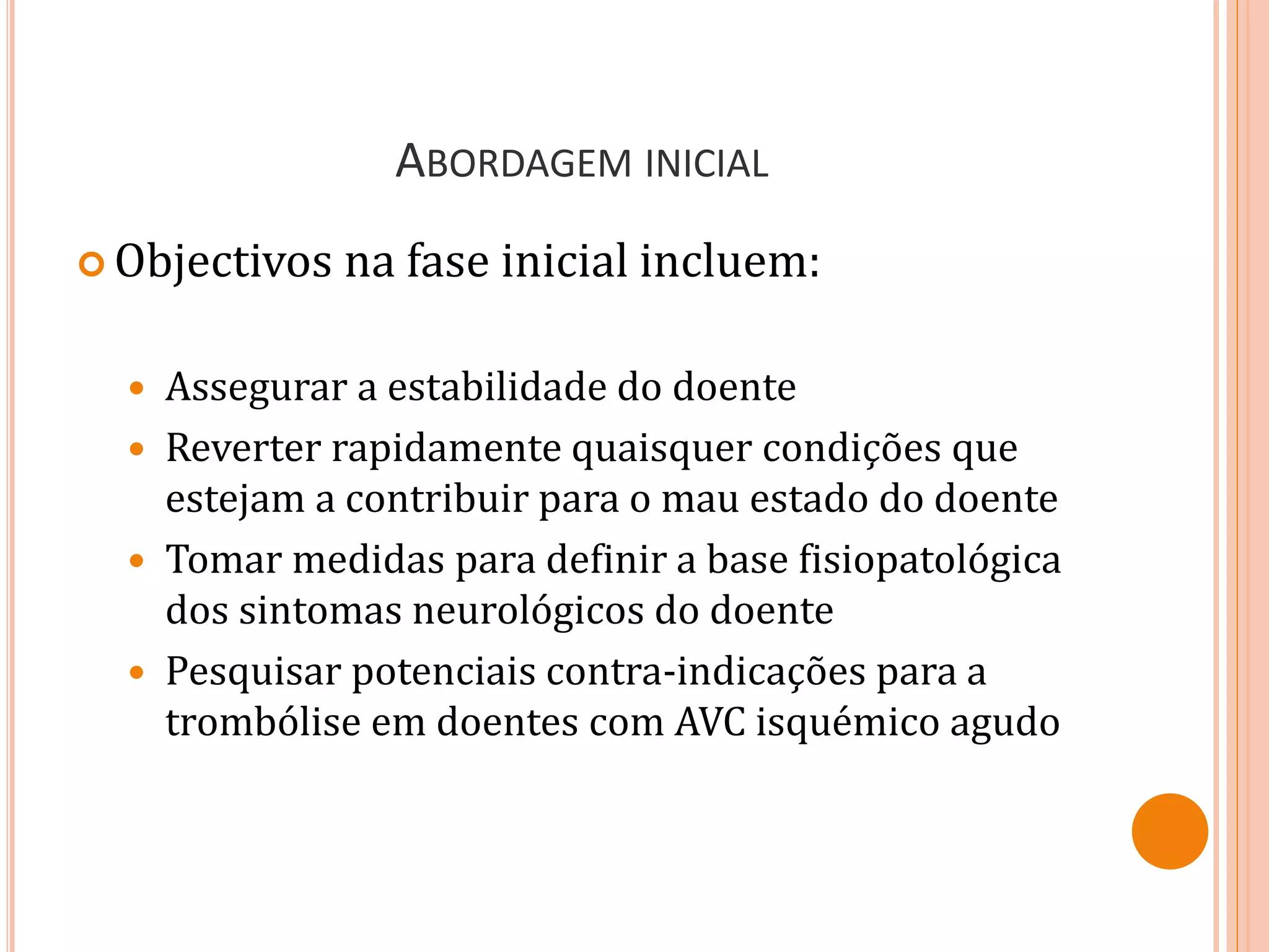 ABORDAGEM INICIAL
 Objectivos na fase inicial incluem:
 Assegurar a estabilidade do doente
 Reverter rapidamente quaisquer condições que
estejam a contribuir para o mau estado do doente
 Tomar medidas para definir a base fisiopatológica
dos sintomas neurológicos do doente
 Pesquisar potenciais contra-indicações para a
trombólise em doentes com AVC isquémico agudo
 