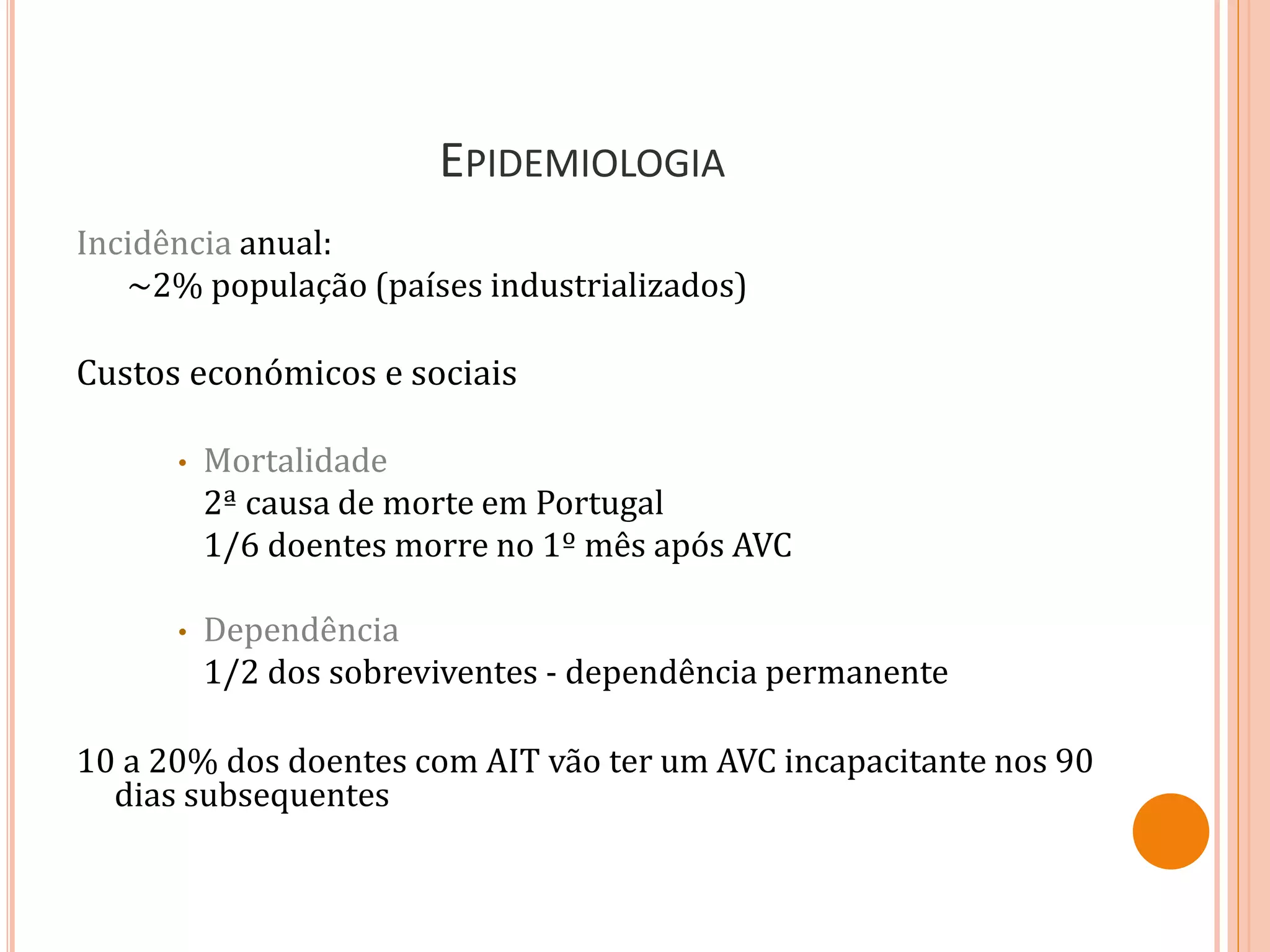 EPIDEMIOLOGIA
Incidência anual:
~2% população (países industrializados)
Custos económicos e sociais
• Mortalidade
2ª causa de morte em Portugal
1/6 doentes morre no 1º mês após AVC
• Dependência
1/2 dos sobreviventes - dependência permanente
10 a 20% dos doentes com AIT vão ter um AVC incapacitante nos 90
dias subsequentes
 