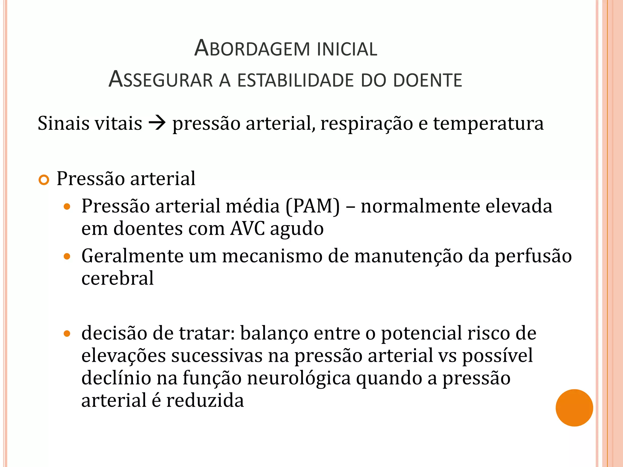 ABORDAGEM INICIAL
ASSEGURAR A ESTABILIDADE DO DOENTE
Sinais vitais  pressão arterial, respiração e temperatura
 Pressão arterial
 Pressão arterial média (PAM) – normalmente elevada
em doentes com AVC agudo
 Geralmente um mecanismo de manutenção da perfusão
cerebral
 decisão de tratar: balanço entre o potencial risco de
elevações sucessivas na pressão arterial vs possível
declínio na função neurológica quando a pressão
arterial é reduzida
 