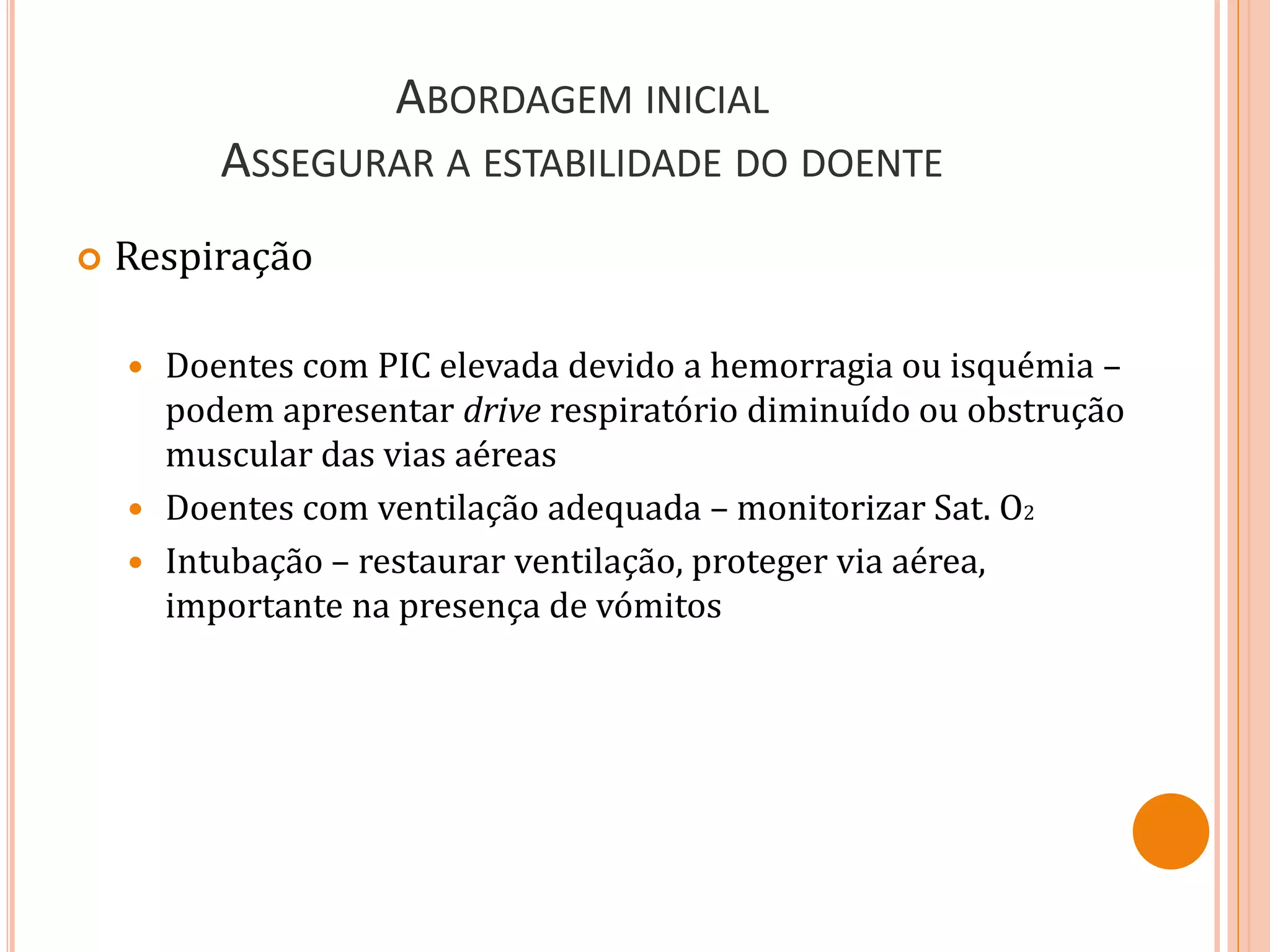 ABORDAGEM INICIAL
ASSEGURAR A ESTABILIDADE DO DOENTE
 Respiração
 Doentes com PIC elevada devido a hemorragia ou isquémia –
podem apresentar drive respiratório diminuído ou obstrução
muscular das vias aéreas
 Doentes com ventilação adequada – monitorizar Sat. O2
 Intubação – restaurar ventilação, proteger via aérea,
importante na presença de vómitos
 
