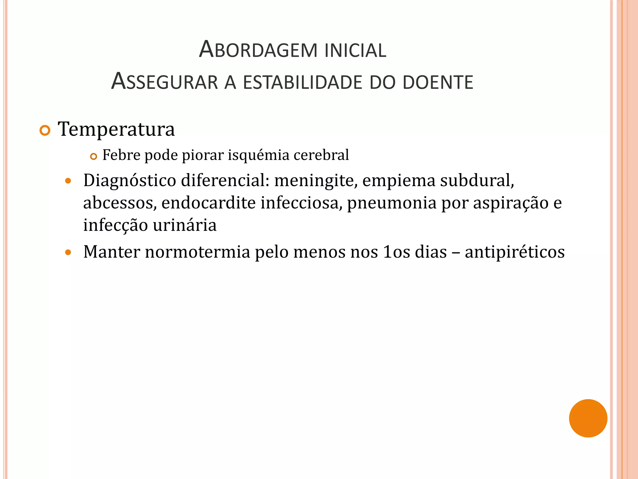 ABORDAGEM INICIAL
ASSEGURAR A ESTABILIDADE DO DOENTE
 Temperatura
 Febre pode piorar isquémia cerebral
 Diagnóstico diferencial: meningite, empiema subdural,
abcessos, endocardite infecciosa, pneumonia por aspiração e
infecção urinária
 Manter normotermia pelo menos nos 1os dias – antipiréticos
 