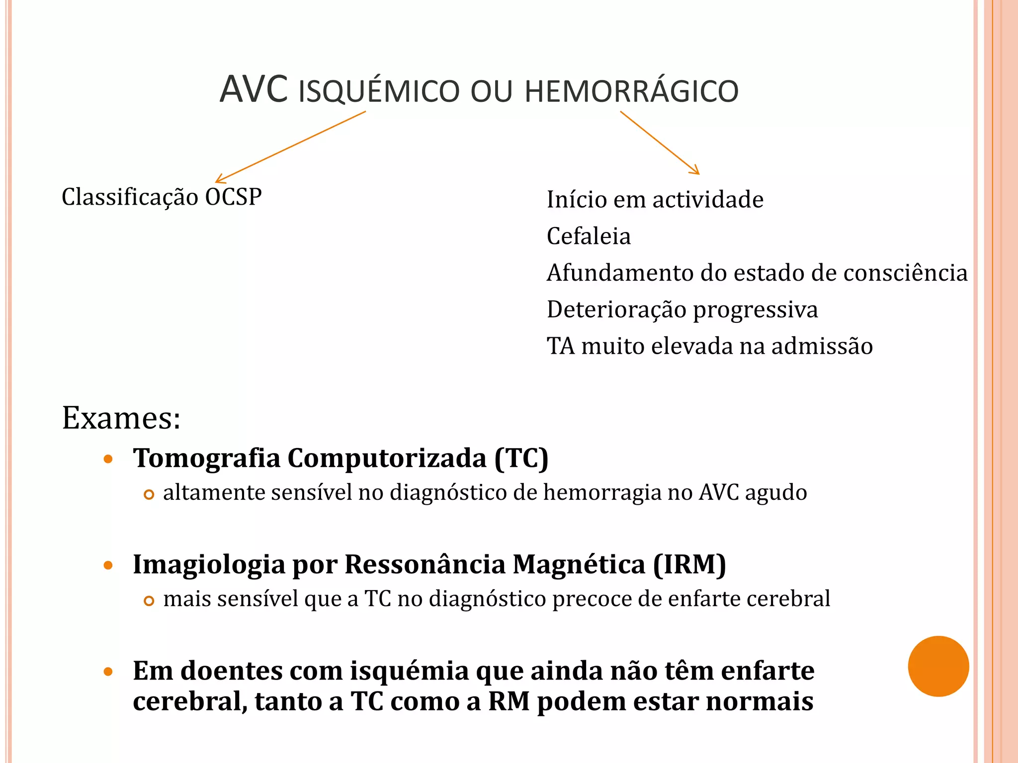 AVC ISQUÉMICO OU HEMORRÁGICO
Classificação OCSP
Exames:
 Tomografia Computorizada (TC)
 altamente sensível no diagnóstico de hemorragia no AVC agudo
 Imagiologia por Ressonância Magnética (IRM)
 mais sensível que a TC no diagnóstico precoce de enfarte cerebral
 Em doentes com isquémia que ainda não têm enfarte
cerebral, tanto a TC como a RM podem estar normais
Início em actividade
Cefaleia
Afundamento do estado de consciência
Deterioração progressiva
TA muito elevada na admissão
 