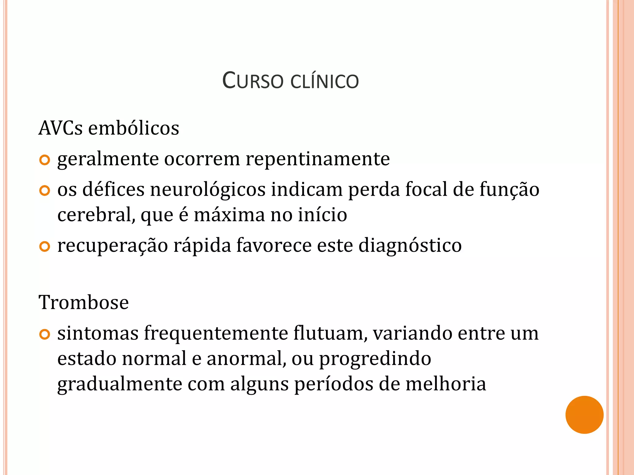 CURSO CLÍNICO
AVCs embólicos
 geralmente ocorrem repentinamente
 os défices neurológicos indicam perda focal de função
cerebral, que é máxima no início
 recuperação rápida favorece este diagnóstico
Trombose
 sintomas frequentemente flutuam, variando entre um
estado normal e anormal, ou progredindo
gradualmente com alguns períodos de melhoria
 