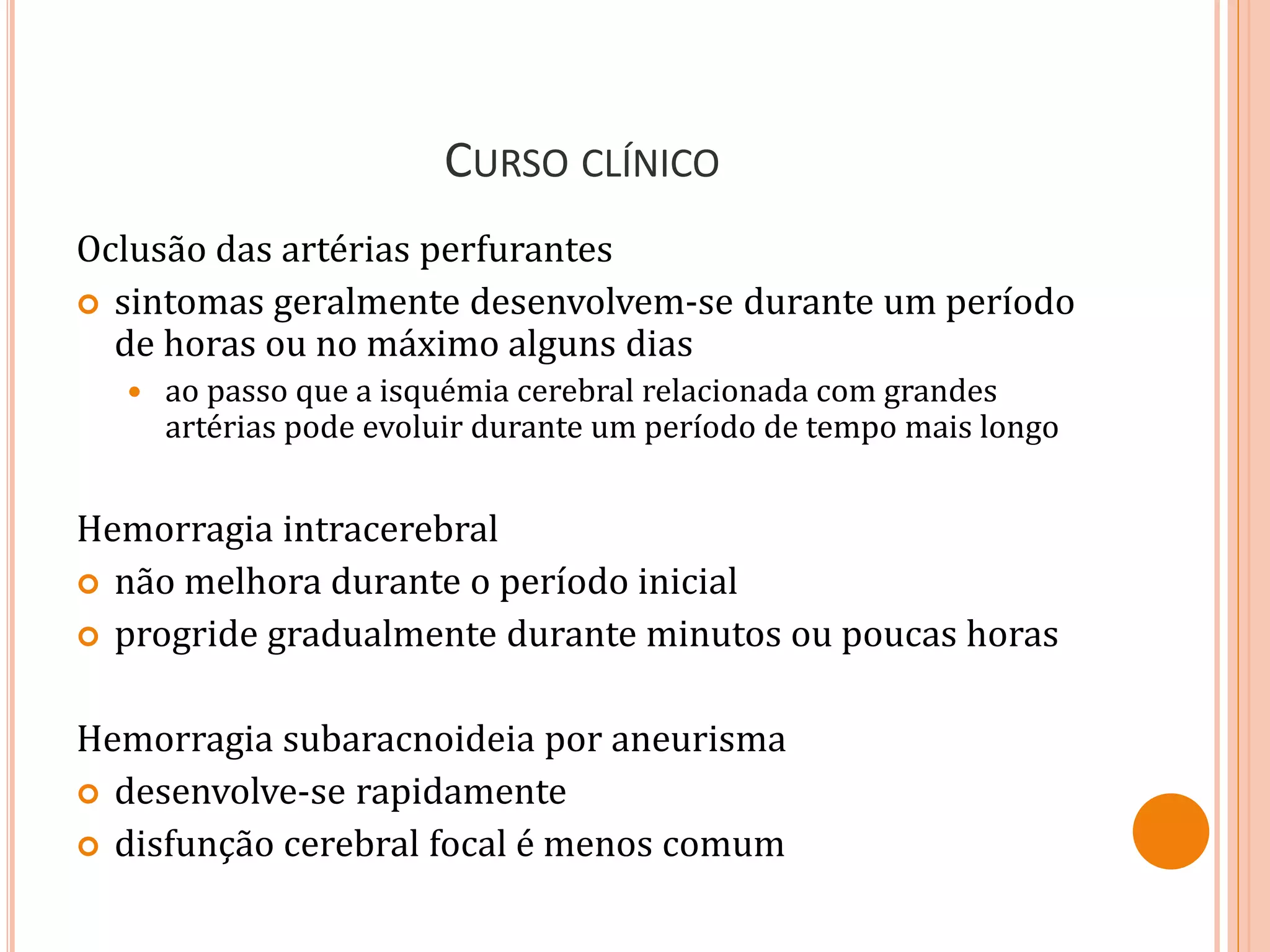 CURSO CLÍNICO
Oclusão das artérias perfurantes
 sintomas geralmente desenvolvem-se durante um período
de horas ou no máximo alguns dias
 ao passo que a isquémia cerebral relacionada com grandes
artérias pode evoluir durante um período de tempo mais longo
Hemorragia intracerebral
 não melhora durante o período inicial
 progride gradualmente durante minutos ou poucas horas
Hemorragia subaracnoideia por aneurisma
 desenvolve-se rapidamente
 disfunção cerebral focal é menos comum
 