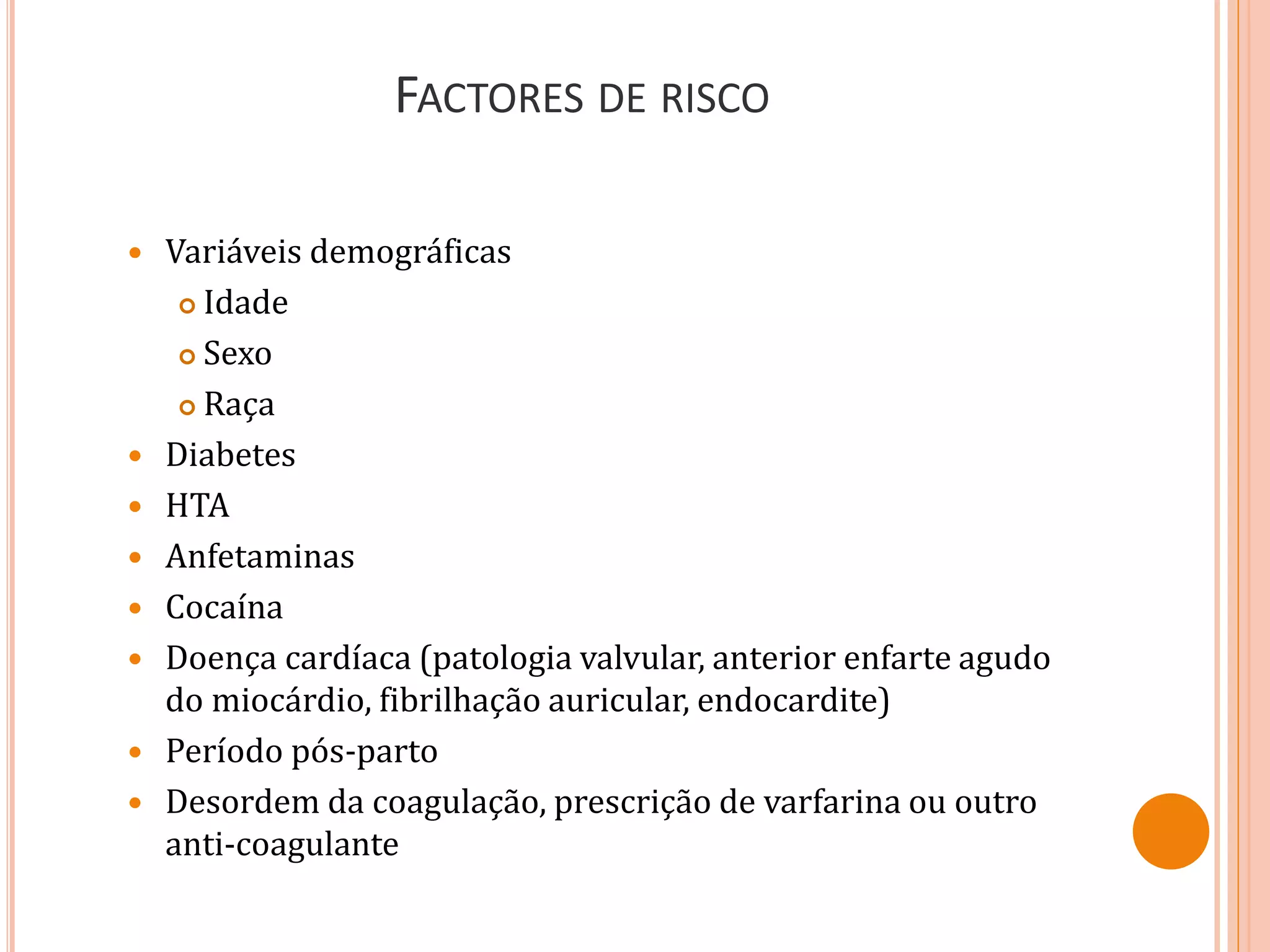 FACTORES DE RISCO
 Variáveis demográficas
 Idade
 Sexo
 Raça
 Diabetes
 HTA
 Anfetaminas
 Cocaína
 Doença cardíaca (patologia valvular, anterior enfarte agudo
do miocárdio, fibrilhação auricular, endocardite)
 Período pós-parto
 Desordem da coagulação, prescrição de varfarina ou outro
anti-coagulante
 