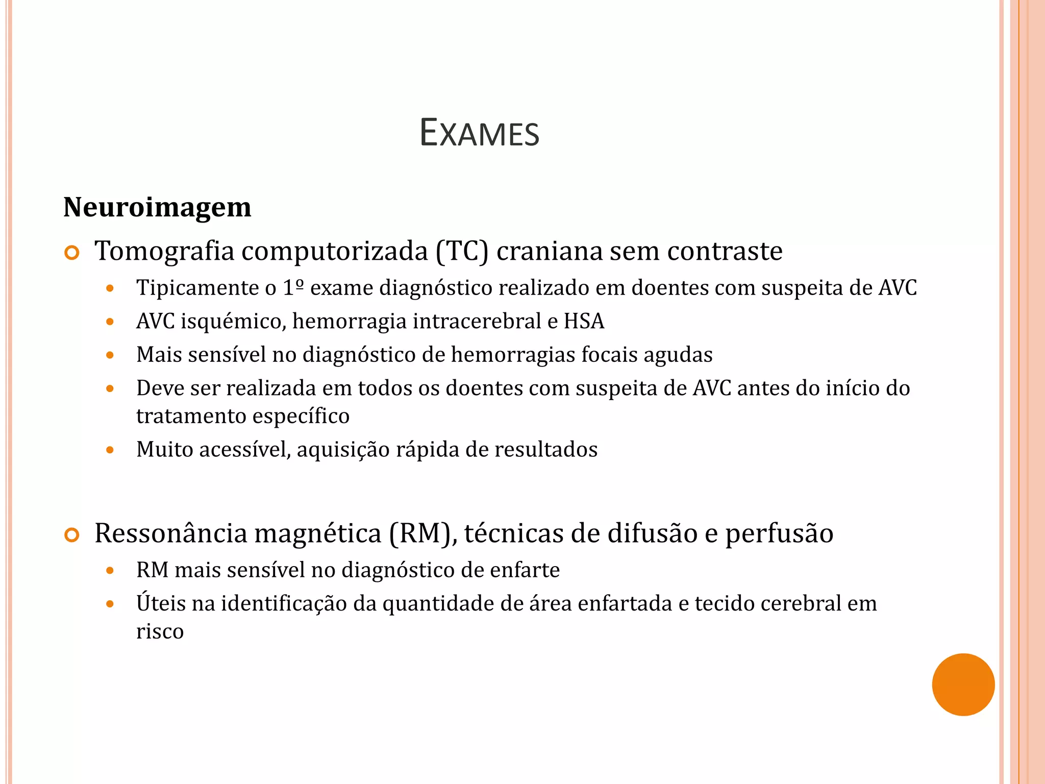EXAMES
Neuroimagem
 Tomografia computorizada (TC) craniana sem contraste
 Tipicamente o 1º exame diagnóstico realizado em doentes com suspeita de AVC
 AVC isquémico, hemorragia intracerebral e HSA
 Mais sensível no diagnóstico de hemorragias focais agudas
 Deve ser realizada em todos os doentes com suspeita de AVC antes do início do
tratamento específico
 Muito acessível, aquisição rápida de resultados
 Ressonância magnética (RM), técnicas de difusão e perfusão
 RM mais sensível no diagnóstico de enfarte
 Úteis na identificação da quantidade de área enfartada e tecido cerebral em
risco
 