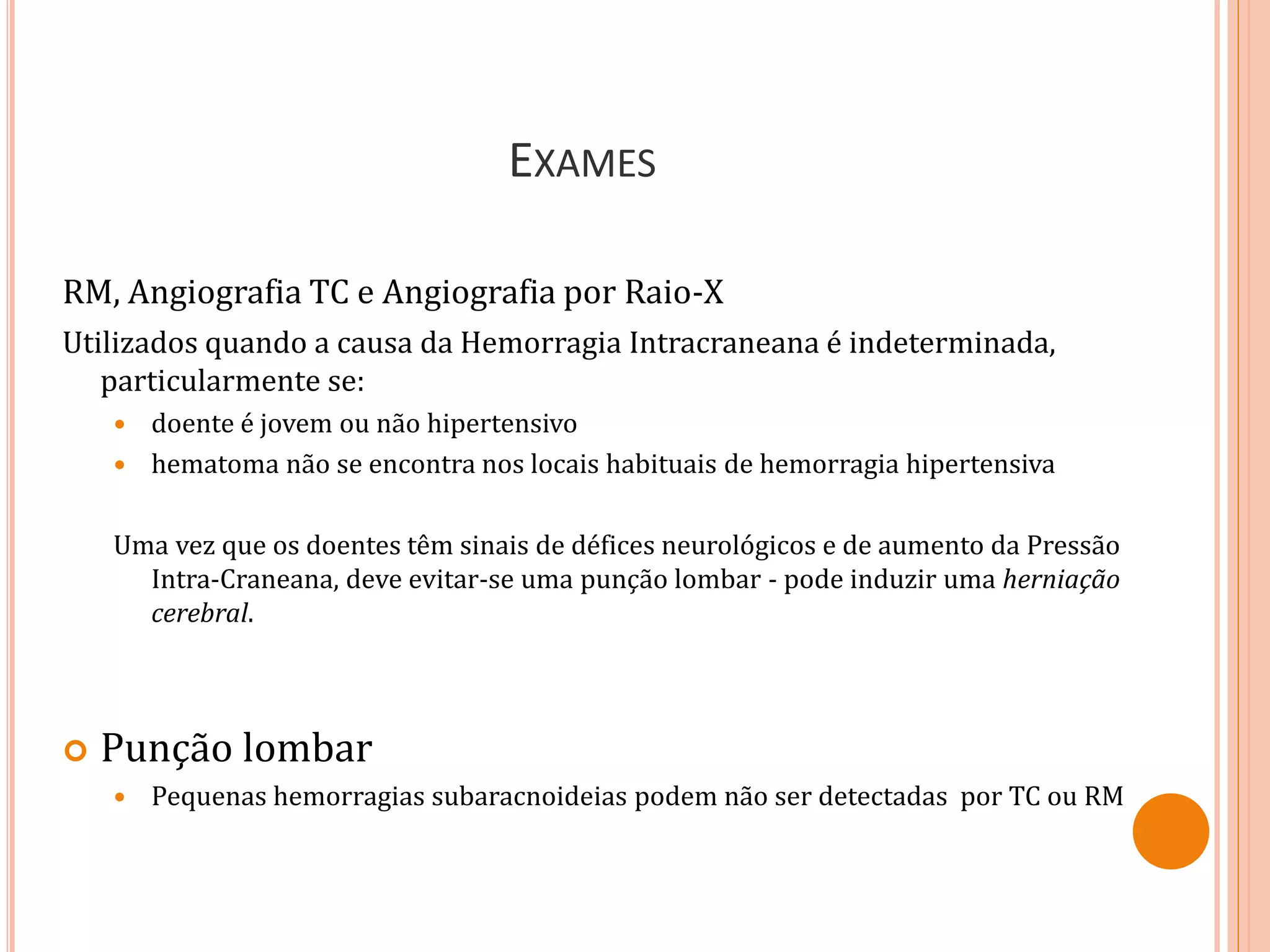 EXAMES
RM, Angiografia TC e Angiografia por Raio-X
Utilizados quando a causa da Hemorragia Intracraneana é indeterminada,
particularmente se:
 doente é jovem ou não hipertensivo
 hematoma não se encontra nos locais habituais de hemorragia hipertensiva
Uma vez que os doentes têm sinais de défices neurológicos e de aumento da Pressão
Intra-Craneana, deve evitar-se uma punção lombar - pode induzir uma herniação
cerebral.
 Punção lombar
 Pequenas hemorragias subaracnoideias podem não ser detectadas por TC ou RM
 