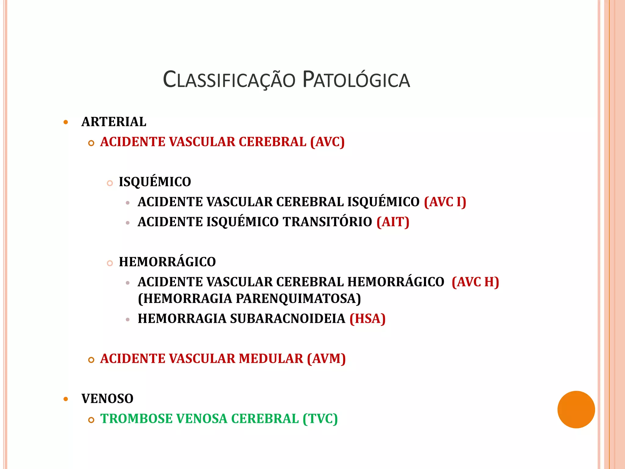 CLASSIFICAÇÃO PATOLÓGICA
 ARTERIAL
 ACIDENTE VASCULAR CEREBRAL (AVC)
 ISQUÉMICO
 ACIDENTE VASCULAR CEREBRAL ISQUÉMICO (AVC I)
 ACIDENTE ISQUÉMICO TRANSITÓRIO (AIT)
 HEMORRÁGICO
 ACIDENTE VASCULAR CEREBRAL HEMORRÁGICO (AVC H)
(HEMORRAGIA PARENQUIMATOSA)
 HEMORRAGIA SUBARACNOIDEIA (HSA)
 ACIDENTE VASCULAR MEDULAR (AVM)
 VENOSO
 TROMBOSE VENOSA CEREBRAL (TVC)
 