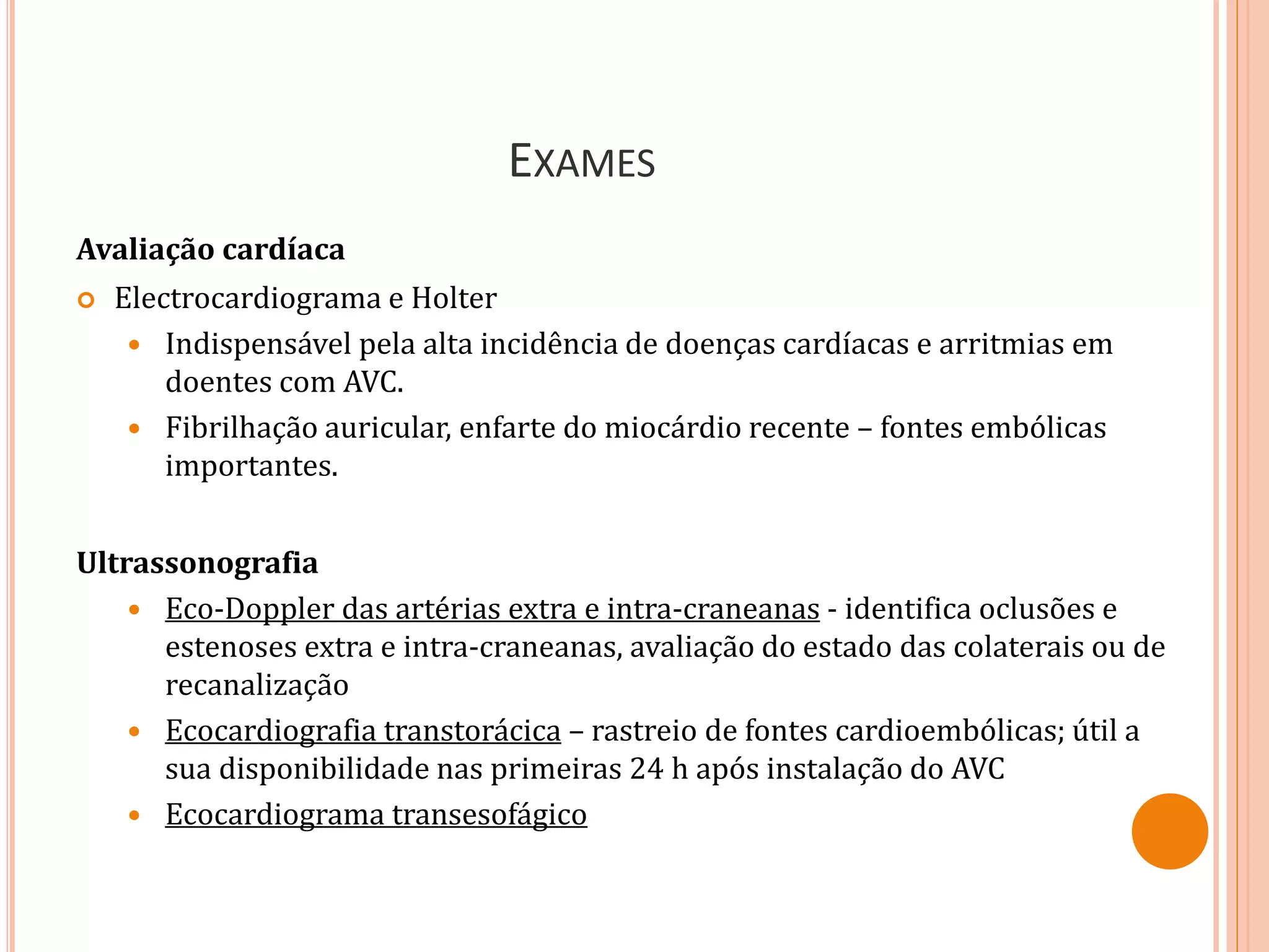 EXAMES
Avaliação cardíaca
 Electrocardiograma e Holter
 Indispensável pela alta incidência de doenças cardíacas e arritmias em
doentes com AVC.
 Fibrilhação auricular, enfarte do miocárdio recente – fontes embólicas
importantes.
Ultrassonografia
 Eco-Doppler das artérias extra e intra-craneanas - identifica oclusões e
estenoses extra e intra-craneanas, avaliação do estado das colaterais ou de
recanalização
 Ecocardiografia transtorácica – rastreio de fontes cardioembólicas; útil a
sua disponibilidade nas primeiras 24 h após instalação do AVC
 Ecocardiograma transesofágico
 